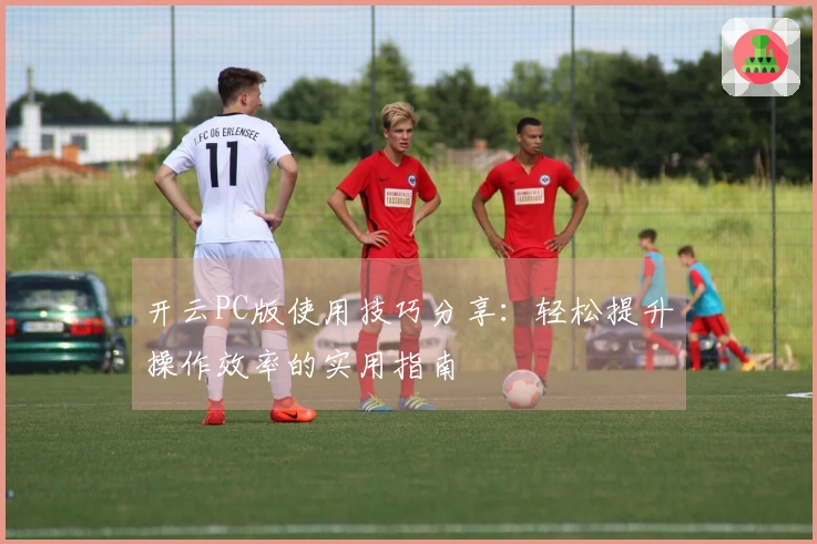 开云PC版使用技巧分享：轻松提升操作效率的实用指南