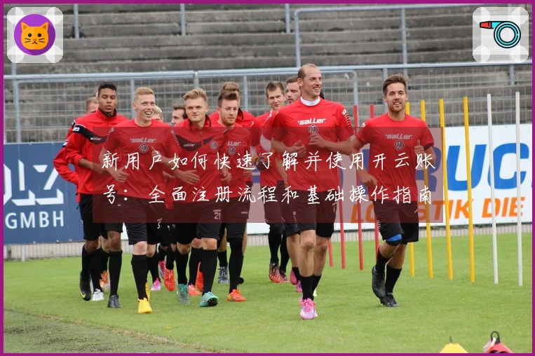 新用户如何快速了解并使用开云账号：全面注册流程和基础操作指南